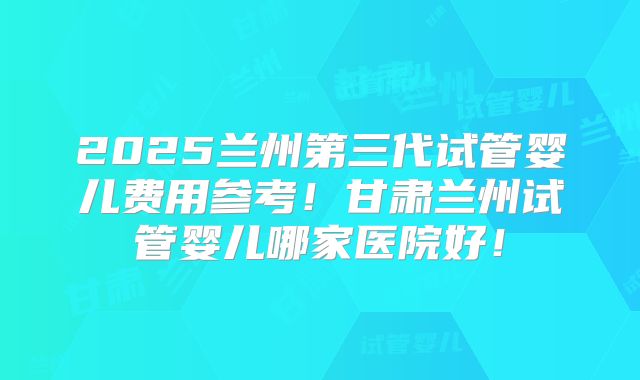 2025兰州第三代试管婴儿费用参考!甘肃兰州试管婴儿哪家医院好!