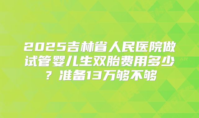 2025吉林省人民医院做试管婴儿生双胎费用多少？准备13万够不够