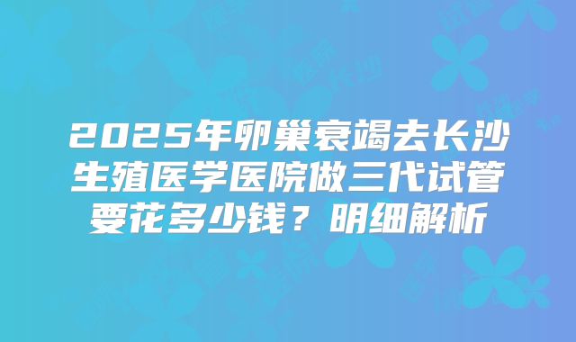 2025年卵巢衰竭去长沙生殖医学医院做三代试管要花多少钱？明细解析