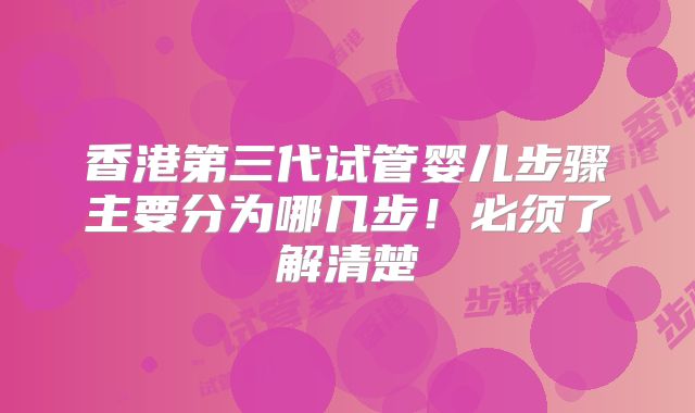 香港第三代试管婴儿步骤主要分为哪几步！必须了解清楚
