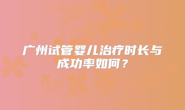 广州试管婴儿治疗时长与成功率如何？