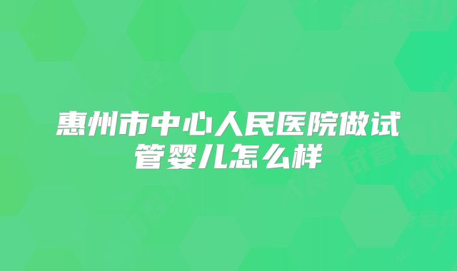 惠州市中心人民医院做试管婴儿怎么样