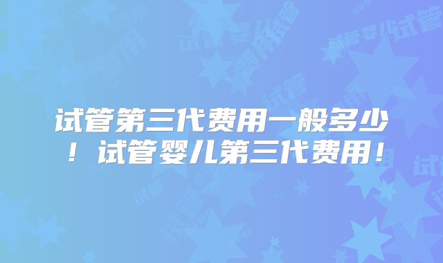 试管第三代费用一般多少！试管婴儿第三代费用！