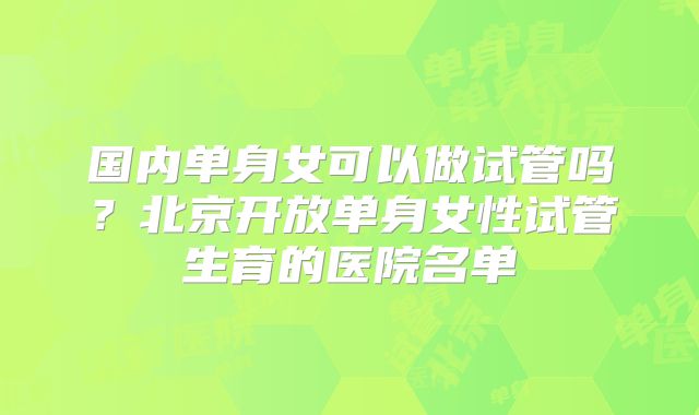 国内单身女可以做试管吗?北京开放单身女性试管生育的医院名单