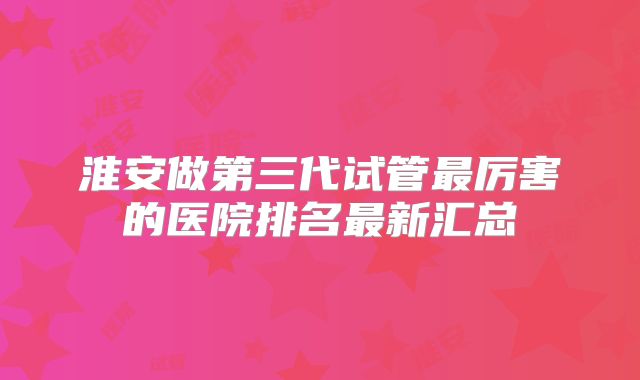 淮安做第三代试管最厉害的医院排名最新汇总