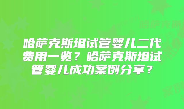 哈萨克斯坦试管婴儿二代费用一览？哈萨克斯坦试管婴儿成功案例分享？