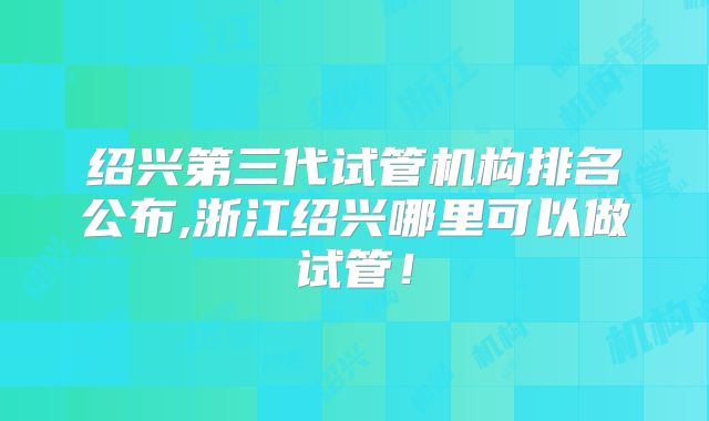 绍兴第三代试管机构排名公布,浙江绍兴哪里可以做试管！