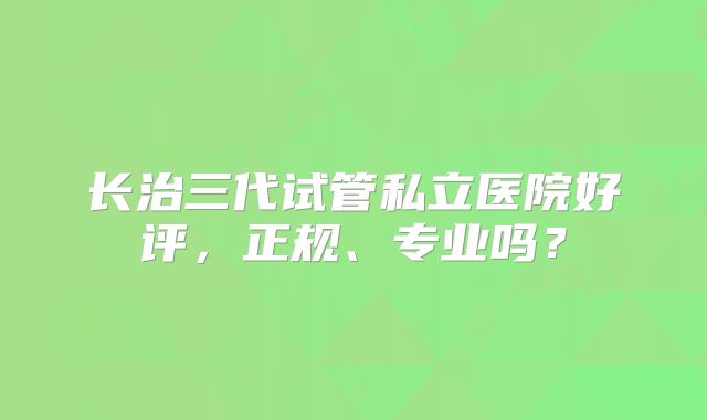 长治三代试管私立医院好评，正规、专业吗？