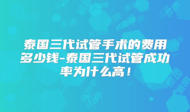 泰国三代试管手术的费用多少钱-泰国三代试管成功率为什么高!