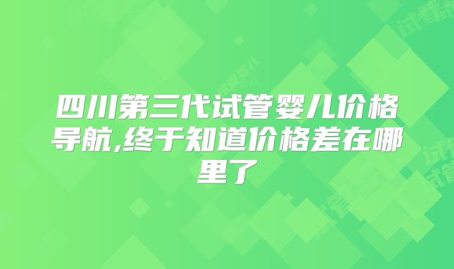 四川第三代试管婴儿价格导航,终于知道价格差在哪里了