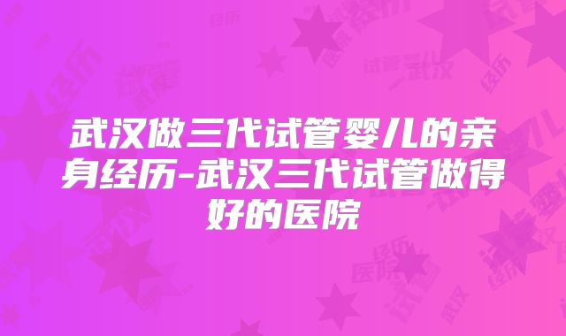 武汉做三代试管婴儿的亲身经历-武汉三代试管做得好的医院