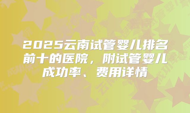 2025云南试管婴儿排名前十的医院，附试管婴儿成功率、费用详情