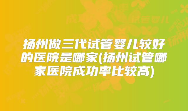 扬州做三代试管婴儿较好的医院是哪家(扬州试管哪家医院成功率比较高)