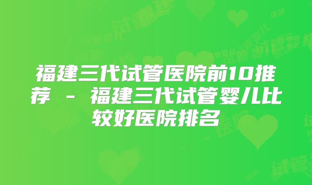 福建三代试管医院前10推荐 - 福建三代试管婴儿比较好医院排名
