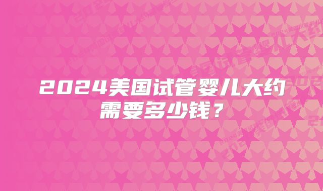 2024美国试管婴儿大约需要多少钱？