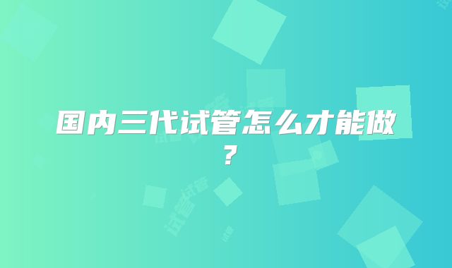 国内三代试管怎么才能做？