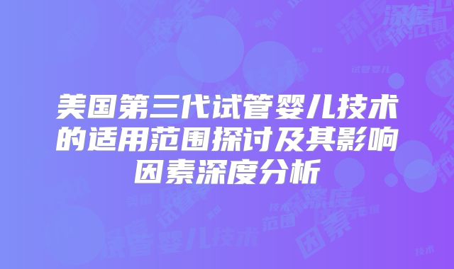 美国第三代试管婴儿技术的适用范围探讨及其影响因素深度分析