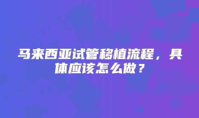 马来西亚试管移植流程，具体应该怎么做？