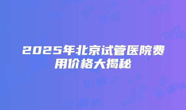 2025年北京试管医院费用价格大揭秘