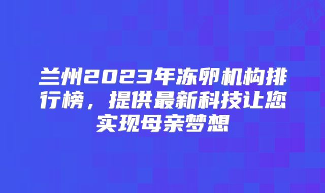 兰州2023年冻卵机构排行榜，提供最新科技让您实现母亲梦想