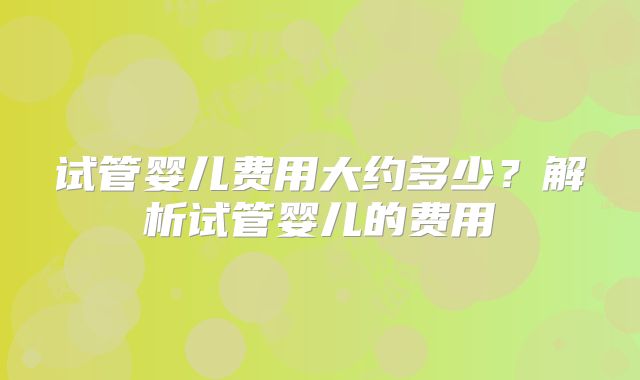 试管婴儿费用大约多少?解析试管婴儿的费用