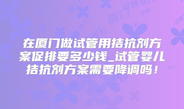 在厦门做试管用拮抗剂方案促排要多少钱_试管婴儿拮抗剂方案需要降调吗！
