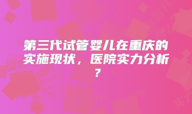 第三代试管婴儿在重庆的实施现状，医院实力分析？