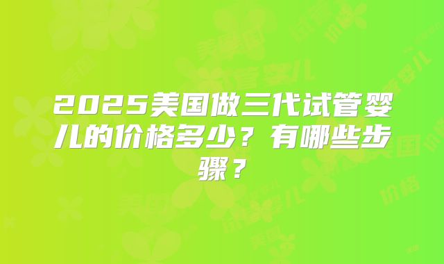 2025美国做三代试管婴儿的价格多少？有哪些步骤？