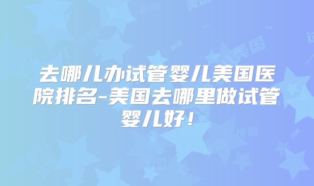 去哪儿办试管婴儿美国医院排名-美国去哪里做试管婴儿好!