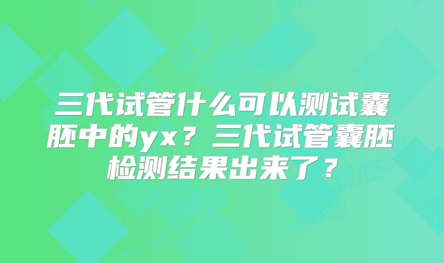 三代试管什么可以测试囊胚中的yx？三代试管囊胚检测结果出来了？