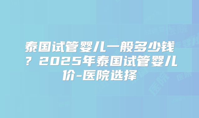 泰国试管婴儿一般多少钱？2025年泰国试管婴儿价-医院选择