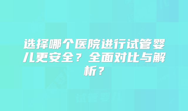 选择哪个医院进行试管婴儿更安全？全面对比与解析？