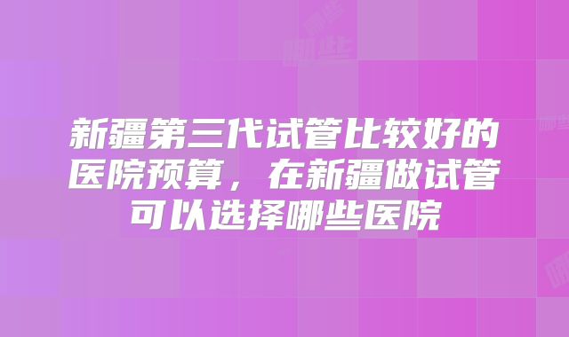 新疆第三代试管比较好的医院预算，在新疆做试管可以选择哪些医院