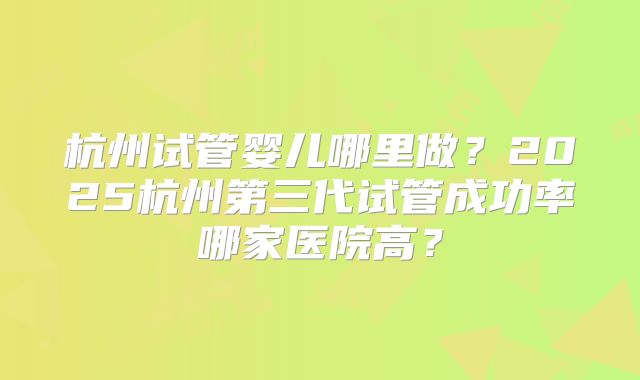 杭州试管婴儿哪里做？2025杭州第三代试管成功率哪家医院高？