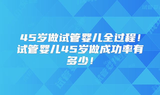 45岁做试管婴儿全过程！试管婴儿45岁做成功率有多少！
