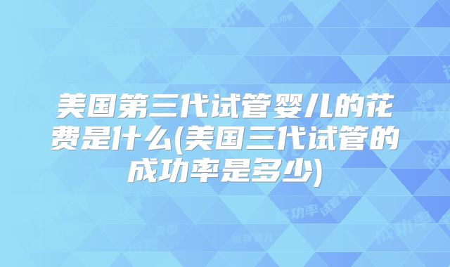 美国第三代试管婴儿的花费是什么(美国三代试管的成功率是多少)