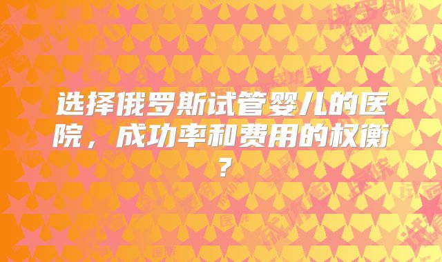 选择俄罗斯试管婴儿的医院，成功率和费用的权衡？
