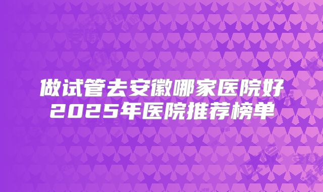 做试管去安徽哪家医院好2025年医院推荐榜单