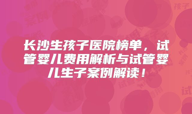 长沙生孩子医院榜单,试管婴儿费用解析与试管婴儿生子案例解读!