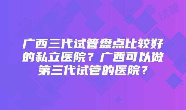 广西三代试管盘点比较好的私立医院？广西可以做第三代试管的医院？