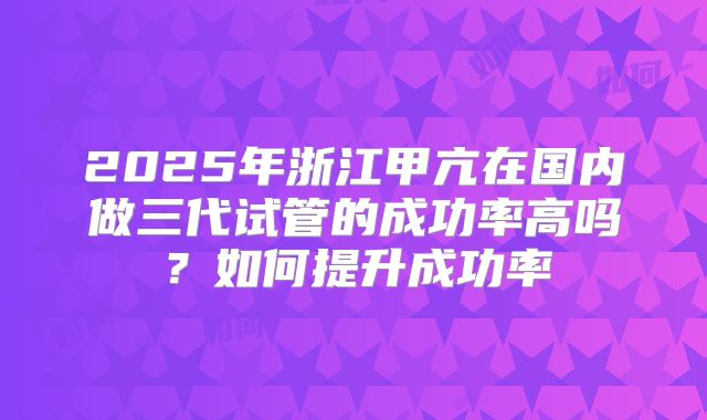 2025年浙江甲亢在国内做三代试管的成功率高吗？如何提升成功率