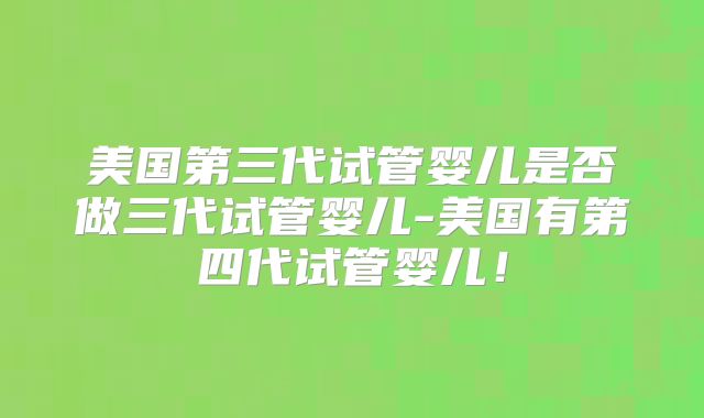 美国第三代试管婴儿是否做三代试管婴儿-美国有第四代试管婴儿！