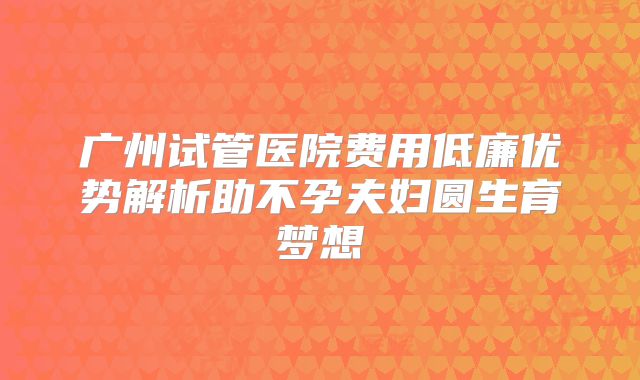广州试管医院费用低廉优势解析助不孕夫妇圆生育梦想