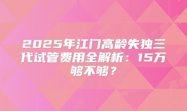 2025年江门高龄失独三代试管费用全解析：15万够不够？