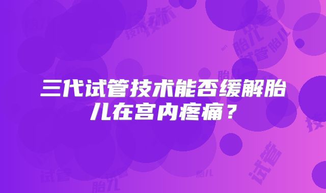 三代试管技术能否缓解胎儿在宫内疼痛？