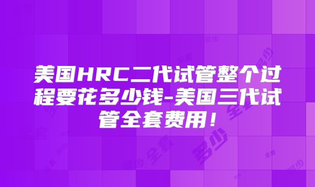 美国HRC二代试管整个过程要花多少钱-美国三代试管全套费用！