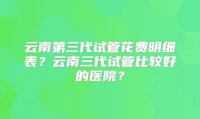 云南第三代试管花费明细表？云南三代试管比较好的医院？