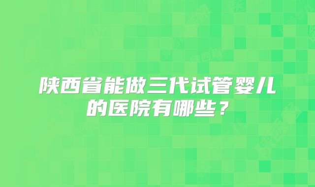 陕西省能做三代试管婴儿的医院有哪些？
