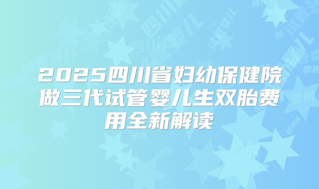 2025四川省妇幼保健院做三代试管婴儿生双胎费用全新解读