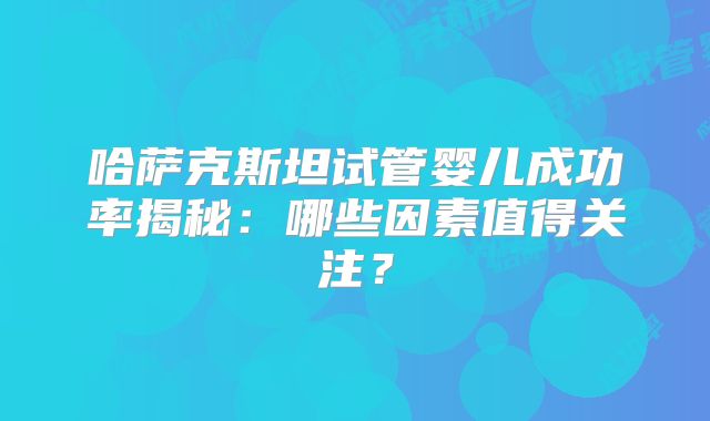 哈萨克斯坦试管婴儿成功率揭秘：哪些因素值得关注？